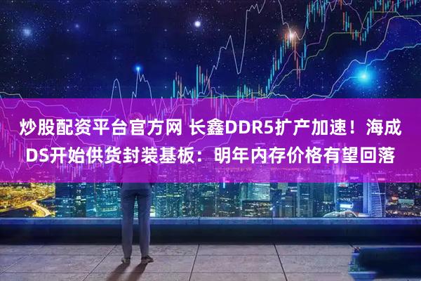 炒股配资平台官方网 长鑫DDR5扩产加速！海成DS开始供货封装基板：明年内存价格有望回落