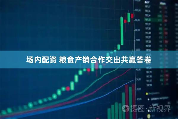 场内配资 粮食产销合作交出共赢答卷